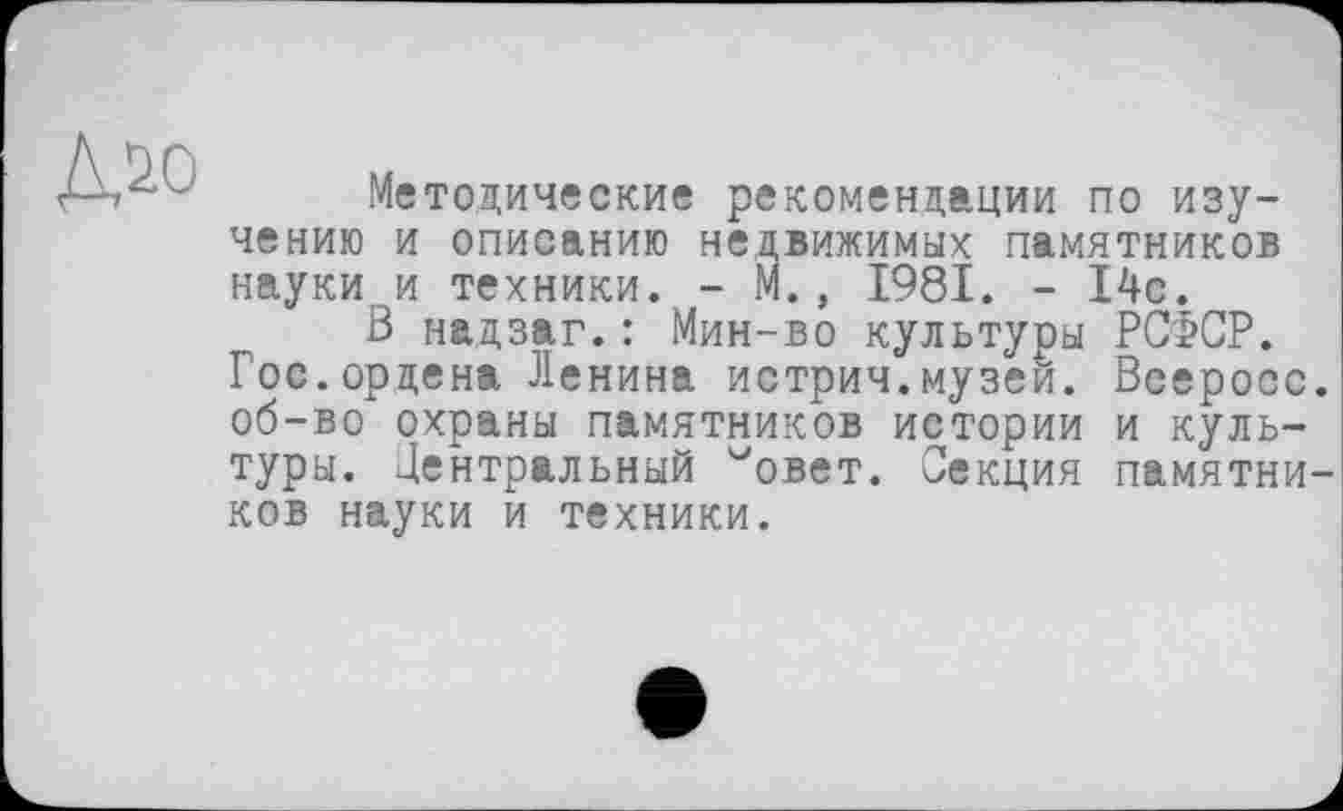 ﻿
Методические рекомендации по изучению и описанию недвижимых памятников науки и техники. - М., 1981. - 14с.
В надзаг.: Мин-во культуры РСФСР. Гос.ордена Ленина истрич.музей. Всеросс об-во охраны памятников истории и культуры. Центральный ^овет. Секция памятни ков науки и техники.